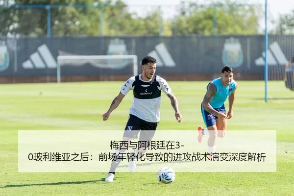 梅西与阿根廷在3-0玻利维亚之后：前场年轻化导致的进攻战术演变深度解析