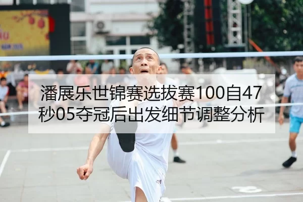 潘展乐世锦赛选拔赛100自47秒05夺冠后出发细节调整分析